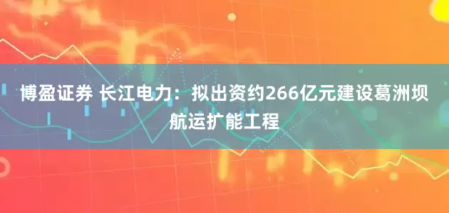 博盈证券 长江电力：拟出资约266亿元建设葛洲坝航运扩能工程