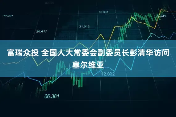 富瑞众投 全国人大常委会副委员长彭清华访问塞尔维亚