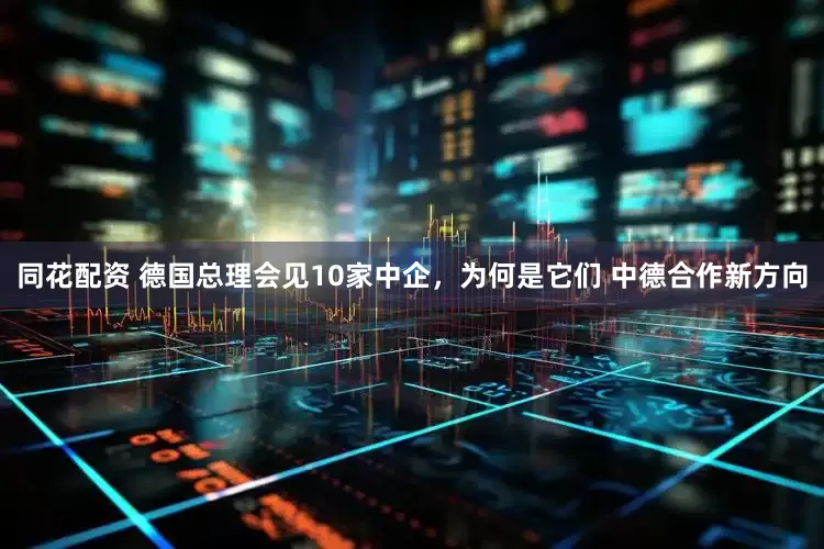 同花配资 德国总理会见10家中企，为何是它们 中德合作新方向