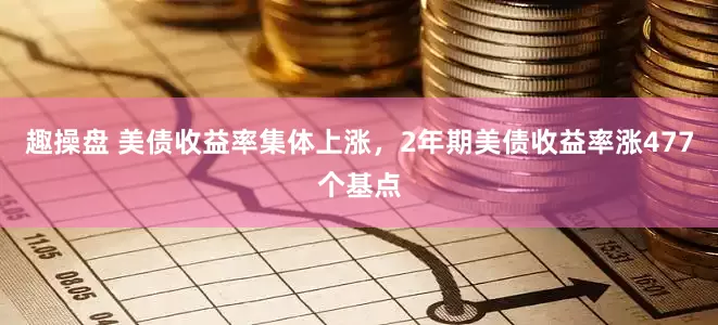 趣操盘 美债收益率集体上涨，2年期美债收益率涨477个基点